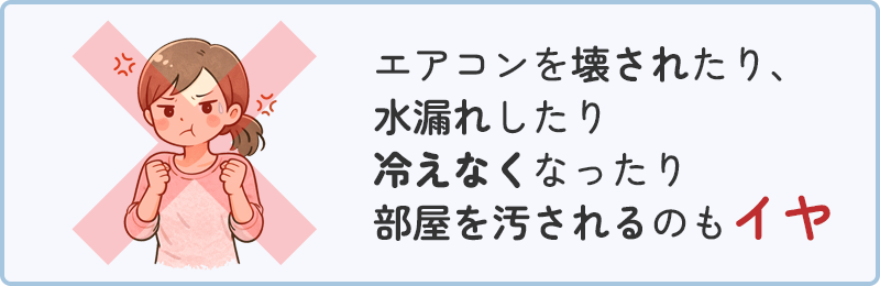 エアコンを壊されたり、水漏れしたり冷えなくなったり部屋を汚されるのもイヤ